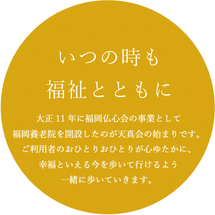 大正11年に福岡仏心会の事業として福岡養老院を開設したのが天真会の始まりです。ご利用者のおひとりおひとりが心ゆたかに、幸福といえる今を歩いて行けるよう一緒に歩いていきます。